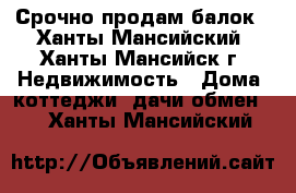 Срочно продам балок - Ханты-Мансийский, Ханты-Мансийск г. Недвижимость » Дома, коттеджи, дачи обмен   . Ханты-Мансийский